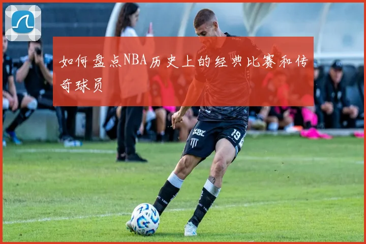 如何盘点NBA历史上的经典比赛和传奇球员