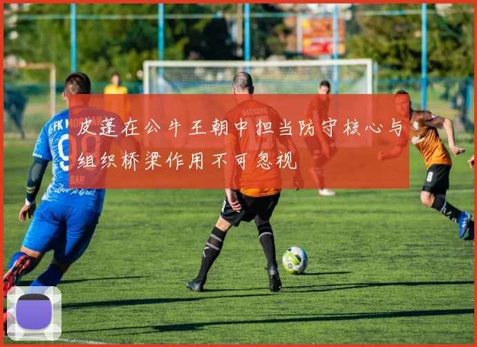 皮蓬在公牛王朝中担当防守核心与组织桥梁作用不可忽视