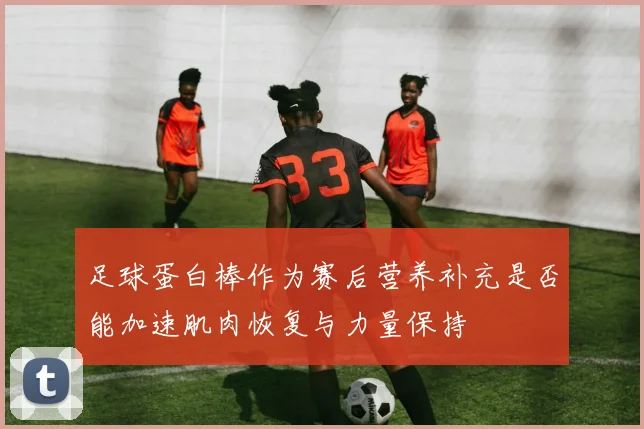 足球蛋白棒作为赛后营养补充是否能加速肌肉恢复与力量保持