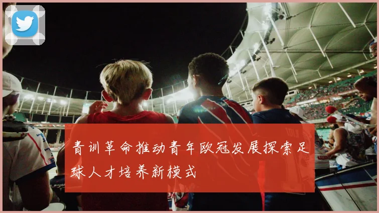 青训革命推动青年欧冠发展探索足球人才培养新模式