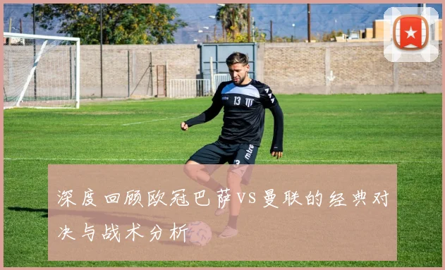 深度回顾欧冠巴萨vs曼联的经典对决与战术分析